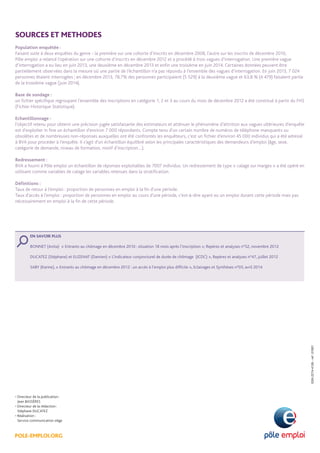 POLE-EMPLOI.ORG
• Directeur de la publication :
Jean BASSÈRES
• Directeur de la rédaction :
Stéphane DUCATEZ
• Réalisation :
Service communication siège
ISSN2274-4126-ref:01001
SOURCES ET METHODES
Population enquêtée :
Faisant suite à deux enquêtes du genre - la première sur une cohorte d’inscrits en décembre 2008, l’autre sur les inscrits de décembre 2010,
Pôle emploi a relancé l’opération sur une cohorte d’inscrits en décembre 2012 et a procédé à trois vagues d’interrogation. Une première vague
d’interrogation a eu lieu en juin 2013, une deuxième en décembre 2013 et enfin une troisième en juin 2014. Certaines données peuvent être
partiellement observées dans la mesure où une partie de l’échantillon n’a pas répondu à l’ensemble des vagues d’interrogation. En juin 2013, 7 024
personnes étaient interrogées ; en décembre 2013, 78,7% des personnes participaient (5 529) à la deuxième vague et 63,8 % (4 479) faisaient partie
de la troisième vague (juin 2014).
Base de sondage :
un fichier spécifique regroupant l’ensemble des inscriptions en catégorie 1, 2 et 3 au cours du mois de décembre 2012 a été constitué à partir du FHS
(Fichier Historique Statistique).
Echantillonnage :
l’objectif retenu pour obtenir une précision jugée satisfaisante des estimateurs et atténuer le phénomène d’attrition aux vagues ultérieures d’enquête
est d’exploiter in fine un échantillon d’environ 7 000 répondants. Compte tenu d’un certain nombre de numéros de téléphone manquants ou
obsolètes et de nombreuses non-réponses auxquelles ont été confrontés les enquêteurs, c’est un fichier d’environ 45 000 individus qui a été adressé
à BVA pour procéder à l’enquête. Il s’agit d’un échantillon équilibré selon les principales caractéristiques des demandeurs d’emploi (âge, sexe,
catégorie de demande, niveau de formation, motif d’inscription…).
Redressement :
BVA a fourni à Pôle emploi un échantillon de réponses exploitables de 7007 individus. Un redressement de type « calage sur marges » a été opéré en
utilisant comme variables de calage les variables retenues dans la stratification.
Définitions :
Taux de retour à l’emploi : proportion de personnes en emploi à la fin d’une période.
Taux d’accès à l’emploi : proportion de personnes en emploi au cours d’une période, c’est-à-dire ayant eu un emploi durant cette période mais pas
nécessairement en emploi à la fin de cette période.
EN SAVOIR PLUS
BONNET (Anita) « Entrants au chômage en décembre 2010 : situation 18 mois après l’inscription », Repères et analyses n°52, novembre 2012
DUCATEZ (Stéphane) et EUZENAT (Damien) « L’indicateur conjoncturel de durée de chômage (ICDC) », Repères et analyses n°47, juillet 2012
SABY (Karine), « Entrants au chômage en décembre 2012 : un accès à l’emploi plus difficile », Eclairages et Synthèses n°03, avril 2014
 