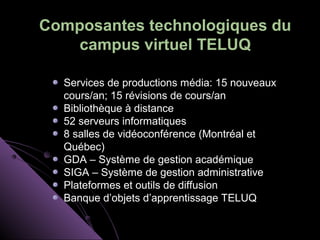 Composantes technologiques du
    campus virtuel TELUQ

  Services de productions média: 15 nouveaux
  cours/an; 15 révisions de cours/an
  Bibliothèque à distance
  52 serveurs informatiques
  8 salles de vidéoconférence (Montréal et
  Québec)
  GDA – Système de gestion académique
  SIGA – Système de gestion administrative
  Plateformes et outils de diffusion
  Banque d’objets d’apprentissage TELUQ
 