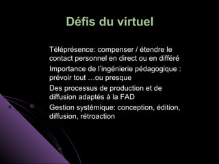 Défis du virtuel

Téléprésence: compenser / étendre le
contact personnel en direct ou en différé
Importance de l’ingénierie pédagogique :
prévoir tout …ou presque
Des processus de production et de
diffusion adaptés à la FAD
Gestion systémique: conception, édition,
diffusion, rétroaction
 
