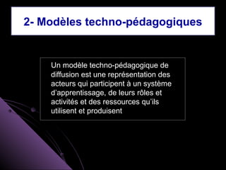 2- Modèles techno-pédagogiques


    Un modèle techno-pédagogique de
    diffusion est une représentation des
    acteurs qui participent à un système
    d’apprentissage, de leurs rôles et
    activités et des ressources qu’ils
    utilisent et produisent
 
