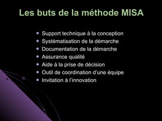 Les buts de la méthode MISA

    Support technique à la conception
    Systématisation de la démarche
    Documentation de la démarche
    Assurance qualité
    Aide à la prise de décision
    Outil de coordination d’une équipe
    Invitation à l’innovation
 