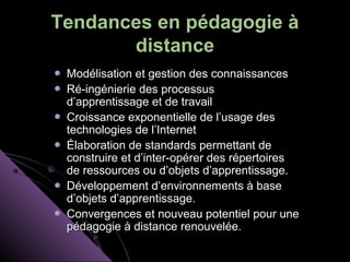 Tendances en pédagogie à
       distance
 Modélisation et gestion des connaissances
 Ré-ingénierie des processus
 d’apprentissage et de travail
 Croissance exponentielle de l’usage des
 technologies de l’Internet
 Élaboration de standards permettant de
 construire et d’inter-opérer des répertoires
 de ressources ou d’objets d’apprentissage.
 Développement d’environnements à base
 d’objets d’apprentissage.
 Convergences et nouveau potentiel pour une
 pédagogie à distance renouvelée.
 
