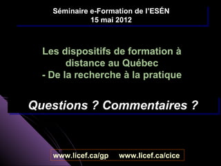 Séminaire e-Formation de l’ESÉN
    Séminaire e-Formation de l’ESÉN
              15 mai 2012
               15 mai 2012



  Les dispositifs de formation à
        distance au Québec
  - De la recherche à la pratique


Questions ? Commentaires ?
Questions ? Commentaires ?


    www.licef.ca/gp   www.licef.ca/cice
 