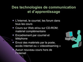 Des technologies de communication
        et d’apprentissage

 L’Internet, le courriel, les forum dans
 tous les cours
 Cours sur Web et/ou sur CD-ROM;
 matériel complémentaire
 Encadrement par courriel et
 téléphone
 Envoi des matériels par la poste,
 accès Internet ou « videostreaming »
 Aucun nouveau cours hors de
 l’Internet
 