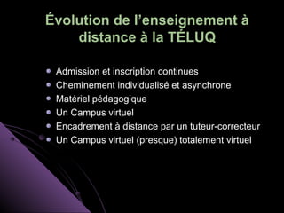 Évolution de l’enseignement à
    distance à la TÉLUQ

 Admission et inscription continues
 Cheminement individualisé et asynchrone
 Matériel pédagogique
 Un Campus virtuel
 Encadrement à distance par un tuteur-correcteur
 Un Campus virtuel (presque) totalement virtuel
 
