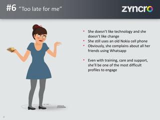10
#6 “Too late for me”
• She doesn’t like technology and she
doesn’t like change
• She still uses an old Nokia cell phone
• Obviously, she complains about all her
friends using Whatsapp
• Even with training, care and support,
she’ll be one of the most difficult
profiles to engage
 