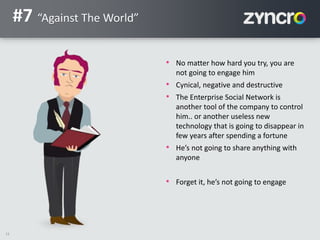 11
#7 “Against The World”
• No matter how hard you try, you are
not going to engage him
• Cynical, negative and destructive
• The Enterprise Social Network is
another tool of the company to control
him.. or another useless new
technology that is going to disappear in
few years after spending a fortune
• He’s not going to share anything with
anyone
• Forget it, he’s not going to engage
 