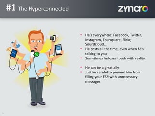 5
#1 The Hyperconnected
• He’s everywhere: Facebook, Twitter,
Instagram, Foursquare, Flickr,
Soundcloud…
• He posts all the time, even when he’s
talking to you
• Sometimes he loses touch with reality
• He can be a great ally
• Just be careful to prevent him from
filling your ESN with unnecessary
messages
 