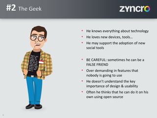 6
#2 The Geek
• He knows everything about technology
• He loves new devices, tools…
• He may support the adoption of new
social tools
• BE CAREFUL: sometimes he can be a
FALSE FRIEND
• Over demanding in features that
nobody is going to use
• He doesn’t understand the key
importance of design & usability
• Often he thinks that he can do it on his
own using open source
 