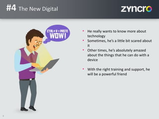 8
#4 The New Digital
• He really wants to know more about
technology
• Sometimes, he’s a little bit scared about
it
• Other times, he’s absolutely amazed
about the things that he can do with a
device
• With the right training and support, he
will be a powerful friend
 