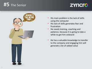 9
#5 The Senior
• His main problem is the lack of skills
using the computer
• His lack of skills generates fear and
frustration
• He needs training, coaching and
patience, because it is going to take a
while to get him onboard
• He has a valuable knowledge to transfer
to the company and engaging him will
generate a lot of added value
 
