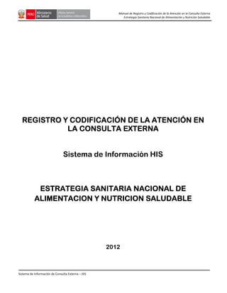 Manual de Registro y Codificación de la Atención en la Consulta Externa
Estrategia Sanitaria Nacional de Alimentación y Nutrición Saludable

REGISTRO Y CODIFICACIÓN DE LA ATENCIÓN EN
LA CONSULTA EXTERNA

Sistema de Información HIS

ESTRATEGIA SANITARIA NACIONAL DE
ALIMENTACION Y NUTRICION SALUDABLE

2012

Sistema de Información de Consulta Externa – HIS

 