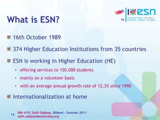 What is ESN?
16th October 1989
374 Higher Education Institutions from 35 countries
ESN is working in Higher Education (HE)
• offering services to 150.000 students
• mainly on a volunteer basis
• with an average annual growth rate of 12,3% since 1990
Internationalization at home
BIM 419| Salih Odabaşı, Bilkent – Summer 2011
salih.odabasi@esnturkey.org
14
 