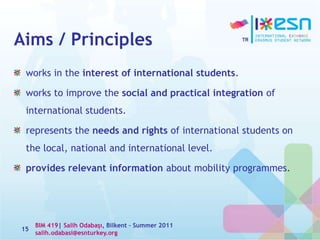 Aims / Principles
works in the interest of international students.
works to improve the social and practical integration of
international students.
represents the needs and rights of international students on
the local, national and international level.
provides relevant information about mobility programmes.
15
BIM 419| Salih Odabaşı, Bilkent – Summer 2011
salih.odabasi@esnturkey.org
 