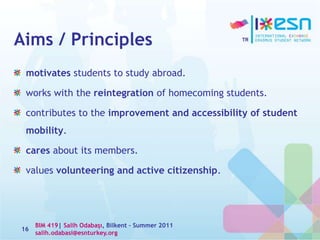 Aims / Principles
motivates students to study abroad.
works with the reintegration of homecoming students.
contributes to the improvement and accessibility of student
mobility.
cares about its members.
values volunteering and active citizenship.
16
BIM 419| Salih Odabaşı, Bilkent – Summer 2011
salih.odabasi@esnturkey.org
 