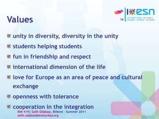 Values
unity in diversity, diversity in the unity
students helping students
fun in friendship and respect
international dimension of the life
love for Europe as an area of peace and cultural
exchange
openness with tolerance
cooperation in the integration
BIM 419| Salih Odabaşı, Bilkent – Summer 2011
salih.odabasi@esnturkey.org
 