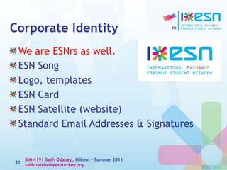 Corporate Identity
We are ESNrs as well.
ESN Song
Logo, templates
ESN Card
ESN Satellite (website)
Standard Email Addresses & Signatures
21
BIM 419| Salih Odabaşı, Bilkent – Summer 2011
salih.odabasi@esnturkey.org
 