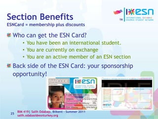 Section Benefits
ESNCard = membership plus discounts
Who can get the ESN Card?
• You have been an international student.
• You are currently on exchange
• You are an active member of an ESN section
Back side of the ESN Card: your sponsorship
opportunity!
25
BIM 419| Salih Odabaşı, Bilkent – Summer 2011
salih.odabasi@esnturkey.org
 