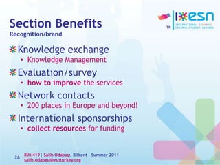 Section Benefits
Recognition/brand
Knowledge exchange
• Knowledge Management
Evaluation/survey
• how to improve the services
Network contacts
• 200 places in Europe and beyond!
International sponsorships
• collect resources for funding
26
BIM 419| Salih Odabaşı, Bilkent – Summer 2011
salih.odabasi@esnturkey.org
 