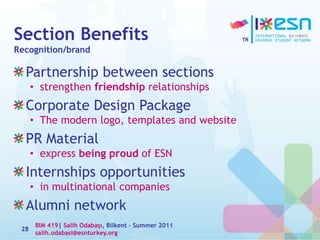 Section Benefits
Recognition/brand
Partnership between sections
• strengthen friendship relationships
Corporate Design Package
• The modern logo, templates and website
PR Material
• express being proud of ESN
Internships opportunities
• in multinational companies
Alumni network
28
BIM 419| Salih Odabaşı, Bilkent – Summer 2011
salih.odabasi@esnturkey.org
 