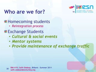 Who are we for?
Homecoming students
• Reintegration process
Exchange Students
• Cultural & social events
• Mentor systems
• Provide maintenance of exchange traffic
30
BIM 419| Salih Odabaşı, Bilkent – Summer 2011
salih.odabasi@esnturkey.org
 