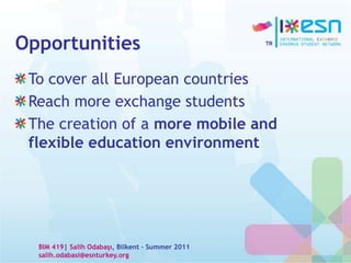 Opportunities
To cover all European countries
Reach more exchange students
The creation of a more mobile and
flexible education environment
BIM 419| Salih Odabaşı, Bilkent – Summer 2011
salih.odabasi@esnturkey.org
 