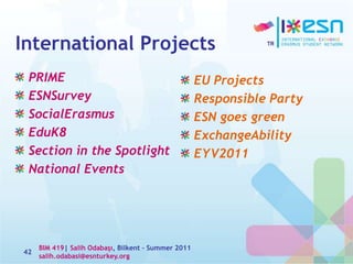 International Projects
PRIME
ESNSurvey
SocialErasmus
EduK8
Section in the Spotlight
National Events
42
EU Projects
Responsible Party
ESN goes green
ExchangeAbility
EYV2011
BIM 419| Salih Odabaşı, Bilkent – Summer 2011
salih.odabasi@esnturkey.org
 