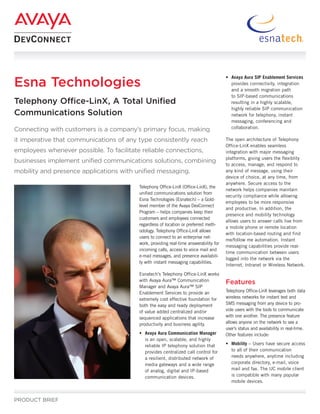 Esna Technologies
                                                                                        • Avaya Aura SIP Enablement Services
                                                                                          provides connectivity, integration
                                                                                          and a smooth migration path
                                                                                          to SIP-based communications
Telephony Office-LinX, A Total Unified                                                    resulting in a highly scalable,
                                                                                          highly reliable SIP communication
Communications Solution                                                                   network for telephony, instant
                                                                                          messaging, conferencing and
Connecting with customers is a company’s primary focus, making                            collaboration.

it imperative that communications of any type consistently reach                        The open architecture of Telephony
                                                                                        Office-LinX enables seamless
employees whenever possible. To facilitate reliable connections,                        integration with major messaging
                                                                                        platforms, giving users the flexiblity
businesses implement unified communications solutions, combining
                                                                                        to access, manage, and respond to
mobility and presence applications with unified messaging.                              any kind of message, using their
                                                                                        device of choice, at any time, from
                                                                                        anywhere. Secure access to the
                                          Telephony Office-LinX (Office-LinX), the
                                                                                        network helps companies maintain
                                          unified communications solution from
                                                                                        security compliance while allowing
                                          Esna Technologies (Esnatech) – a Gold-
                                                                                        employees to be more responsive
                                          level member of the Avaya DevConnect
                                                                                        and productive. In addition, the
                                          Program – helps companies keep their
                                                                                        presence and mobility technology
                                          customers and employees connected
                                                                                        allows users to answer calls live from
                                          regardless of location or preferred meth-
                                                                                        a mobile phone or remote location
                                          odology. Telephony Office-LinX allows
                                                                                        with location-based routing and find
                                          users to connect to an enterprise net-
                                                                                        me/follow me automation. Instant
                                          work, providing real-time answerability for
                                                                                        messaging capabilities provide real-
                                          incoming calls, access to voice mail and
                                                                                        time communication between users
                                          e-mail messages, and presence availabili-
                                                                                        logged into the network via the
                                          ty with instant messaging capabilities.
                                                                                        Internet, Intranet or Wireless Network.
                                          Esnatech’s Telephony Office-LinX works
                                          with Avaya Aura™ Communication                Features
                                          Manager and Avaya Aura™ SIP
                                          Enablement Services to provide an             Telephony Office-LinX leverages both data
                                          extremely cost effective foundation for       wireless networks for instant text and
                                          both the easy and ready deployment            SMS messaging from any device to pro-
                                          of value added centralized and/or             vide users with the tools to communicate
                                          sequenced applications that increase          with one another. The presence feature
                                          productivity and business agility.            allows anyone on the network to see a
                                                                                        user’s status and availability in real-time.
                                          • Avaya Aura Communication Manager            Other features include:
                                            is an open, scalable, and highly
                                            reliable IP telephony solution that         • Mobility – Users have secure access
                                            provides centralized call control for         to all of their communication
                                            a resilient, distributed network of           needs anywhere, anytime including
                                            media gateways and a wide range               corporate directory, e-mail, voice
                                            of analog, digital and IP-based               mail and fax. The UC mobile client
                                            communication devices.                        is compatible with many popular
                                                                                          mobile devices.


PRODUCT BRIEF
 