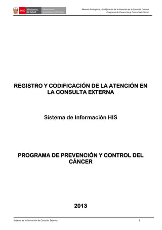 Sistema de Información de Consulta Externa 1
Manual de Registro y Codificación de la Atención en la Consulta Externa
Programa de Prevención y Control del Cáncer
REGISTRO Y CODIFICACIÓN DE LA ATENCIÓN EN
LA CONSULTA EXTERNA
Sistema de Información HIS
PROGRAMA DE PREVENCIÓN Y CONTROL DEL
CÁNCER
2013
 