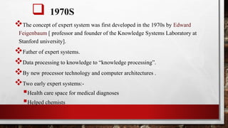  1970S
The concept of expert system was first developed in the 1970s by Edward
Feigenbaum [ professor and founder of the Knowledge Systems Laboratory at
Stanford university].
Father of expert systems.
Data processing to knowledge to “knowledge processing”.
By new processor technology and computer architectures .
Two early expert systems:-
Health care space for medical diagnoses
Helped chemists
 