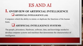 ES AND AI
I. OVERVIEW OF ARTIFICIAL INTELLIGENCE
ARTIFICIAL INTELLIGENCE (AI)
Computers which the ability to mimic or duplicate the functions of the human
brain.
 ARTIFICIAL INTELLIGENCE SYSTEMS
The people, procedures, Hardware, software, data, and knowledge needed to
develop computer systems and machines that demonstrate the characteristics of
intelligence.
 