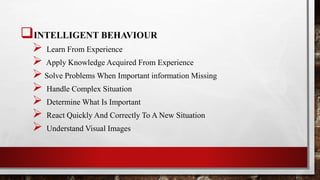 INTELLIGENT BEHAVIOUR
 Learn From Experience
 Apply Knowledge Acquired From Experience
 Solve Problems When Important information Missing
 Handle Complex Situation
 Determine What Is Important
 React Quickly And Correctly To A New Situation
 Understand Visual Images
 