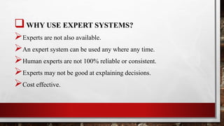 WHY USE EXPERT SYSTEMS?
Experts are not also available.
An expert system can be used any where any time.
Human experts are not 100% reliable or consistent.
Experts may not be good at explaining decisions.
Cost effective.
 