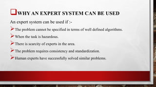 WHY AN EXPERT SYSTEM CAN BE USED
An expert system can be used if :-
The problem cannot be specified in terms of well defined algorithms.
When the task is hazardous.
There is scarcity of experts in the area.
The problem requires consistency and standardization.
Human experts have successfully solved similar problems.
 