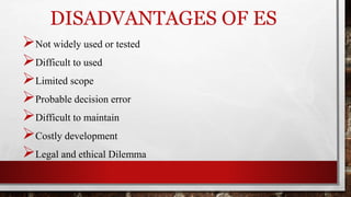 DISADVANTAGES OF ES
Not widely used or tested
Difficult to used
Limited scope
Probable decision error
Difficult to maintain
Costly development
Legal and ethical Dilemma
 