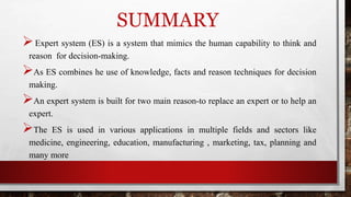 SUMMARY
Expert system (ES) is a system that mimics the human capability to think and
reason for decision-making.
As ES combines he use of knowledge, facts and reason techniques for decision
making.
An expert system is built for two main reason-to replace an expert or to help an
expert.
The ES is used in various applications in multiple fields and sectors like
medicine, engineering, education, manufacturing , marketing, tax, planning and
many more
 