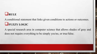 RULE
A conditional statement that links given conditions to actions or outcomes.
FUZZY LOGIC
A special research area in computer science that allows shades of gray and
does not require everything to be simply yes/no, or true/false.
 