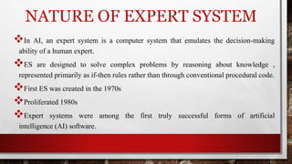 NATURE OF EXPERT SYSTEM
In AI, an expert system is a computer system that emulates the decision-making
ability of a human expert.
ES are designed to solve complex problems by reasoning about knowledge ,
represented primarily as if-then rules rather than through conventional procedural code.
First ES was created in the 1970s
Proliferated 1980s
Expert systems were among the first truly successful forms of artificial
intelligence (AI) software.
 
