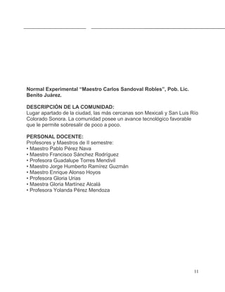 Normal Experimental “Maestro Carlos Sandoval Robles”, Pob. Lic.
Benito Juárez.

DESCRIPCIÓN DE LA COMUNIDAD:
Lugar apartado de la ciudad, las más cercanas son Mexicali y San Luis Río
Colorado Sonora. La comunidad posee un avance tecnológico favorable
que le permite sobresalir de poco a poco.

PERSONAL DOCENTE:
Profesores y Maestros de II semestre:
• Maestro Pablo Pérez Nava
• Maestro Francisco Sánchez Rodríguez
• Profesora Guadalupe Torres Mendivil
• Maestro Jorge Humberto Ramírez Guzmán
• Maestro Enrique Alonso Hoyos
• Profesora Gloria Urias
• Maestra Gloria Martínez Alcalá
• Profesora Yolanda Pérez Mendoza




                                                                       11
 