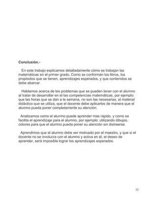 Conclusión.-

  En este trabajo explicamos detalladamente cómo se trabajan las
matemáticas en el primer grado. Como se conforman los libros, los
propósitos que se tienen, aprendizajes esperados, y que contenidos se
debe abarcar.

  Hablamos acerca de los problemas que se pueden tener con el alumno
al tratar de desarrollar en el las competencias matemáticas, por ejemplo:
que las horas que se dan a la semana, no son las necesarias, el material
didáctico que se utiliza, que el docente debe aplicarlos de manera que el
alumno pueda poner completamente su atención.

  Analizamos como el alumno puede aprender mas rápido, y como se
facilita el aprendizaje para el alumno, por ejemplo: utilizando dibujos,
colores para que el alumno pueda poner su atención sin distraerse.

 Aprendimos que el alumno debe ser motivado por el maestro, y que si el
docente no se involucra con el alumno y activa en él, el deseo de
aprender, será imposible lograr los aprendizajes esperados.




                                                                            12
 