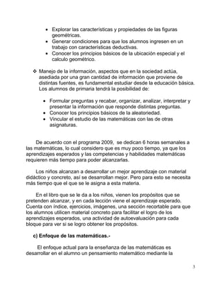 Explorar las características y propiedades de las figuras
           geométricas.
           Generar condiciones para que los alumnos ingresen en un
           trabajo con características deductivas.
           Conocer los principios básicos de la ubicación especial y el
           calculo geométrico.

   Manejo de la información, aspectos que en la sociedad actúa,
    asediada por una gran cantidad de información que proviene de
    distintas fuentes, es fundamental estudiar desde la educación básica.
    Los alumnos de primaria tendrá la posibilidad de:

          Formular preguntas y recabar, organizar, analizar, interpretar y
          presentar la información que responde distintas preguntas.
          Conocer los principios básicos de la aleatoriedad.
          Vincular el estudio de las matemáticas con las de otras
          asignaturas.


    De acuerdo con el programa 2009, se dedican 6 horas semanales a
las matemáticas, lo cual considero que es muy poco tiempo, ya que los
aprendizajes esperados y las competencias y habilidades matemáticas
requieren más tiempo para poder alcanzarlas.

    Los niños alcanzan a desarrollar un mejor aprendizaje con material
didáctico y concreto, así se desarrollan mejor. Pero para esto se necesita
más tiempo que el que se le asigna a esta materia.

     En el libro que se le da a los niños, vienen los propósitos que se
pretenden alcanzar, y en cada lección viene el aprendizaje esperado.
Cuenta con índice, ejercicios, imágenes, una sección recortable para que
los alumnos utilicen material concreto para facilitar el logro de los
aprendizajes esperados, una actividad de autoevaluación para cada
bloque para ver si se logro obtener los propósitos.

   c) Enfoque de las matemáticas.-

    El enfoque actual para la enseñanza de las matemáticas es
desarrollar en el alumno un pensamiento matemático mediante la

                                                                             3
 