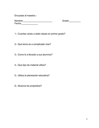 Encuesta al maestro.-

Nombre:_______________________               Grado:_________
Fecha:_____________



1.- Cuantas veces a dado clases en primer grado?



2.- Que tema se a complicado mas?



3.- Como lo a llevado a sus alumnos?



4.- Que tipo de material utiliza?



5.- Utiliza la planeación educativa?



6.- Alcanza los propósitos?




                                                               6
 