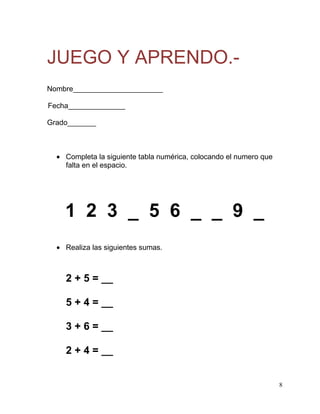 JUEGO Y APRENDO.-
Nombre______________________

Fecha______________

Grado_______



    Completa la siguiente tabla numérica, colocando el numero que
    falta en el espacio.




    1 2 3 _ 5 6 _ _ 9 _
    Realiza las siguientes sumas.



    2 + 5 = __

    5 + 4 = __

    3 + 6 = __

    2 + 4 = __


                                                                    8
 