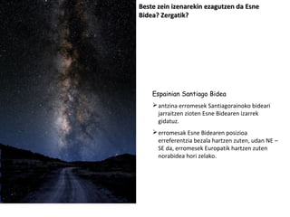 Beste zein izenarekin ezagutzen da Esne
Bidea? Zergatik?

Espainian Santiago Bidea
 antzina erromesek Santiagorainoko bideari
jarraitzen zioten Esne Bidearen izarrek
gidatuz.
 erromesak Esne Bidearen posizioa
erreferentzia bezala hartzen zuten, udan NE –
SE da, erromesek Europatik hartzen zuten
norabidea hori zelako.

 