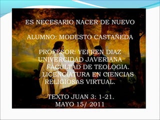 ES NECESARIO NACER DE NUEVO
ALUMNO: MODESTO CASTAÑEDA
PROFESOR: YEFREN DIAZ
UNIVERCIDAD JAVERIANA
FACULTAD DE TEOLOGIA.
LICENCIATURA EN CIENCIAS
RELIGIOSAS VIRTUAL.
TEXTO JUAN 3: 1-21.
MAYO 15/ 2011
 