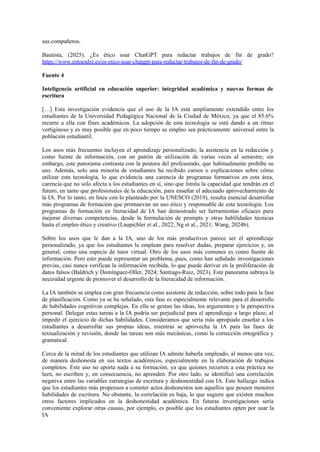 sus compañeros.
Bautista, (2025). ¿Es ético usar ChatGPT para redactar trabajos de fin de grado?
https://www.estoesdxt.es/es-etico-usar-chatgpt-para-redactar-trabajos-de-fin-de-grado/
Fuente 4
Inteligencia artificial en educación superior: integridad académica y nuevas formas de
escritura
[…] Esta investigación evidencia que el uso de la IA está ampliamente extendido entre los
estudiantes de la Universidad Pedagógica Nacional de la Ciudad de México, ya que el 85.6%
recurre a ella con fines académicos. La adopción de esta tecnología se está dando a un ritmo
vertiginoso y es muy posible que en poco tiempo su empleo sea prácticamente universal entre la
población estudiantil.
Los usos más frecuentes incluyen el aprendizaje personalizado, la asistencia en la redacción y
como fuente de información, con un patrón de utilización de varias veces al semestre; sin
embargo, este panorama contrasta con la postura del profesorado, que habitualmente prohíbe su
uso. Además, solo una minoría de estudiantes ha recibido cursos o explicaciones sobre cómo
utilizar esta tecnología, lo que evidencia una carencia de programas formativos en esta área,
carencia que no solo afecta a los estudiantes en sí, sino que limita la capacidad que tendrán en el
futuro, en tanto que profesionales de la educación, para enseñar el adecuado aprovechamiento de
la IA. Por lo tanto, en línea con lo planteado por la UNESCO (2019), resulta esencial desarrollar
más programas de formación que promuevan un uso ético y responsable de esta tecnología. Los
programas de formación en literacidad de IA han demostrado ser herramientas eficaces para
mejorar diversas competencias, desde la formulación de prompts y otras habilidades técnicas
hasta el empleo ético y creativo (Laupichler et al., 2022; Ng et al., 2021; Wang, 2024b).
Sobre los usos que le dan a la IA, uno de los más productivos parece ser el aprendizaje
personalizado, ya que los estudiantes la emplean para resolver dudas, preparar ejercicios y, en
general, como una especie de tutor virtual. Otro de los usos más comunes es como fuente de
información. Pero esto puede representar un problema, pues, como han señalado investigaciones
previas, casi nunca verifican la información recibida, lo que puede derivar en la proliferación de
datos falsos (Baldrich y Domínguez-Oller, 2024; Santiago-Ruiz, 2023). Este panorama subraya la
necesidad urgente de promover el desarrollo de la literacidad de información.
La IA también se emplea con gran frecuencia como asistente de redacción, sobre todo para la fase
de planificación. Como ya se ha señalado, esta fase es especialmente relevante para el desarrollo
de habilidades cognitivas complejas. En ella se gestan las ideas, los argumentos y la perspectiva
personal. Delegar estas tareas a la IA podría ser perjudicial para el aprendizaje a largo plazo, al
impedir el ejercicio de dichas habilidades. Consideramos que sería más apropiado enseñar a los
estudiantes a desarrollar sus propias ideas, mientras se aprovecha la IA para las fases de
textualización y revisión, donde las tareas son más mecánicas, como la corrección ortográfica y
gramatical.
Cerca de la mitad de los estudiantes que utilizan IA admite haberla empleado, al menos una vez,
de manera deshonesta en sus textos académicos, especialmente en la elaboración de trabajos
completos. Este uso no aporta nada a su formación, ya que quienes recurren a esta práctica no
leen, no escriben y, en consecuencia, no aprenden. Por otro lado, se identificó una correlación
negativa entre las variables estrategias de escritura y deshonestidad con IA. Este hallazgo indica
que los estudiantes más propensos a cometer actos deshonestos son aquellos que poseen menores
habilidades de escritura. No obstante, la correlación es baja, lo que sugiere que existen muchos
otros factores implicados en la deshonestidad académica. En futuras investigaciones sería
conveniente explorar otras causas, por ejemplo, es posible que los estudiantes opten por usar la
IA
 