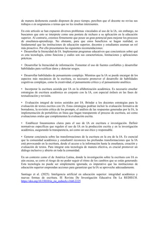 de manera deshonesta cuando disponen de poco tiempo, perciben que el docente no revisa sus
trabajos o en asignaturas o temas que no les resultan interesantes.
En este artículo se han expuesto diversos problemas vinculados al uso de la IA, sin embargo, no
buscamos que esto se interprete como una postura de rechazo a su aplicación en la educación
superior. Al contrario, creemos firmemente que posee un gran potencial para mejorar los procesos
de enseñanza-aprendizaje. No obstante, para que estos beneficios se hagan realidad, es
fundamental que las instituciones de educación superior, docentes y estudiantes asuman un rol
más proactivo. Por ello presentamos las siguientes recomendaciones:
• Desarrollar la literacidad de IA. Implementar programas educativos que concienticen sobre qué
es esta tecnología, cómo funciona y cuáles son sus características, limitaciones y aplicaciones
prácticas.
• Desarrollar la literacidad de información. Fomentar el uso de fuentes confiables y desarrollar
habilidades para verificar datos y detectar sesgos.
• Desarrollar habilidades de pensamiento complejo. Mientras que la IA se puede encargar de los
aspectos más mecánicos de la escritura, es necesario promover el desarrollo de habilidades
cognitivas complejas, como la creatividad, el pensamiento crítico y el pensamiento analítico.
• Incorporar la escritura asistida por IA en la alfabetización académica. Es necesario enseñar
estrategias de escritura académica en conjunto con la IA, con especial énfasis en las fases de
textualización y revisión.
• Evaluación integral de textos asistidos por IA. Brindar a los docentes estrategias para la
evaluación de textos escritos con IA. Estas estrategias podrían incluir la evaluación formativa de
borradores, la revisión crítica de los prompts, el análisis de las respuestas generadas por la IA, la
implementación de portafolios en línea que hagan transparente el proceso de escritura, así como
evaluaciones orales que complementen la evaluación escrita.
• Establecer lineamientos claros para el uso de IA en escritura e investigación. Definir
normativas específicas que regulen el uso de IA en la producción escrita y en la investigación
académica, asegurando la transparencia, así como un uso ético y responsable.
• Generar conciencia sobre las transformaciones de la escritura en la era de la IA. Es esencial
que la comunidad académica y estudiantil reconozca las profundas transformaciones que la IA
está provocando en la escritura, desde el acceso a la información hasta la enseñanza, creación y
evaluación de textos. Para integrar esta tecnología de manera efectiva, es crucial promover un
diálogo inclusivo y abierto en toda la comunidad.
En un contexto como el de América Latina, donde la investigación sobre la escritura con IA es
aún escasa, se corre el riesgo de no poder seguir el ritmo de los cambios que se están generando.
Esta tecnología no puede ser simplemente ignorada; es imperativo que las instituciones de
educación superior emprendan acciones para garantizar que la IA se aproveche adecuadamente.
Santiago et al. (2025). Inteligencia artificial en educación superior: integridad académica y
nuevas formas de escritura. IE Revista De Investigación Educativa De La REDIECH.
https://doi.org/10.33010/ie_rie_rediech.v16i0.2225
 