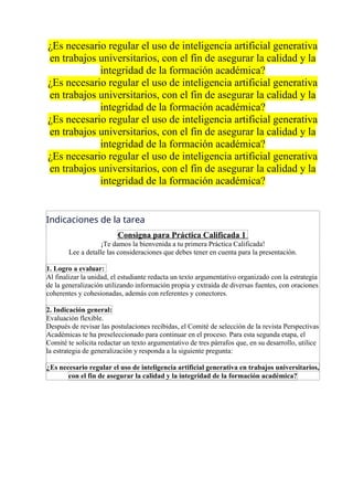 ¿Es necesario regular el uso de inteligencia artificial generativa
en trabajos universitarios, con el fin de asegurar la calidad y la
integridad de la formación académica?
¿Es necesario regular el uso de inteligencia artificial generativa
en trabajos universitarios, con el fin de asegurar la calidad y la
integridad de la formación académica?
¿Es necesario regular el uso de inteligencia artificial generativa
en trabajos universitarios, con el fin de asegurar la calidad y la
integridad de la formación académica?
¿Es necesario regular el uso de inteligencia artificial generativa
en trabajos universitarios, con el fin de asegurar la calidad y la
integridad de la formación académica?
Indicaciones de la tarea
Consigna para Práctica Calificada 1
¡Te damos la bienvenida a tu primera Práctica Calificada!
Lee a detalle las consideraciones que debes tener en cuenta para la presentación.
1. Logro a evaluar:
Al finalizar la unidad, el estudiante redacta un texto argumentativo organizado con la estrategia
de la generalización utilizando información propia y extraída de diversas fuentes, con oraciones
coherentes y cohesionadas, además con referentes y conectores.
2. Indicación general:
Evaluación flexible.
Después de revisar las postulaciones recibidas, el Comité de selección de la revista Perspectivas
Académicas te ha preseleccionado para continuar en el proceso. Para esta segunda etapa, el
Comité te solicita redactar un texto argumentativo de tres párrafos que, en su desarrollo, utilice
la estrategia de generalización y responda a la siguiente pregunta:
¿Es necesario regular el uso de inteligencia artificial generativa en trabajos universitarios,
con el fin de asegurar la calidad y la integridad de la formación académica?
 