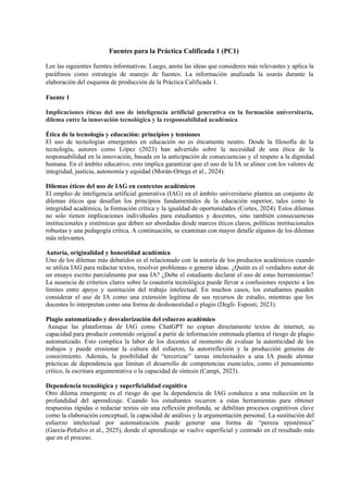 Fuentes para la Práctica Calificada 1 (PC1)
Lee las siguientes fuentes informativas. Luego, anota las ideas que consideres más relevantes y aplica la
paráfrasis como estrategia de manejo de fuentes. La información analizada la usarás durante la
elaboración del esquema de producción de la Práctica Calificada 1.
Fuente 1
Implicaciones éticas del uso de inteligencia artificial generativa en la formación universitaria,
dilema entre la innovación tecnológica y la responsabilidad académica
Ética de la tecnología y educación: principios y tensiones
El uso de tecnologías emergentes en educación no es éticamente neutro. Desde la filosofía de la
tecnología, autores como López (2023) han advertido sobre la necesidad de una ética de la
responsabilidad en la innovación, basada en la anticipación de consecuencias y el respeto a la dignidad
humana. En el ámbito educativo, esto implica garantizar que el uso de la IA se alinee con los valores de
integridad, justicia, autonomía y equidad (Morán-Ortega et al., 2024).
Dilemas éticos del uso de IAG en contextos académicos
El empleo de inteligencia artificial generativa (IAG) en el ámbito universitario plantea un conjunto de
dilemas éticos que desafían los principios fundamentales de la educación superior, tales como la
integridad académica, la formación crítica y la igualdad de oportunidades (Cortes, 2024). Estos dilemas
no solo tienen implicaciones individuales para estudiantes y docentes, sino también consecuencias
institucionales y sistémicas que deben ser abordadas desde marcos éticos claros, políticas institucionales
robustas y una pedagogía crítica. A continuación, se examinan con mayor detalle algunos de los dilemas
más relevantes.
Autoría, originalidad y honestidad académica
Uno de los dilemas más debatidos es el relacionado con la autoría de los productos académicos cuando
se utiliza IAG para redactar textos, resolver problemas o generar ideas. ¿Quién es el verdadero autor de
un ensayo escrito parcialmente por una IA? ¿Debe el estudiante declarar el uso de estas herramientas?
La ausencia de criterios claros sobre la coautoría tecnológica puede llevar a confusiones respecto a los
límites entre apoyo y sustitución del trabajo intelectual. En muchos casos, los estudiantes pueden
considerar el uso de IA como una extensión legítima de sus recursos de estudio, mientras que los
docentes lo interpretan como una forma de deshonestidad o plagio (Degli- Esposti, 2023).
Plagio automatizado y desvalorización del esfuerzo académico
Aunque las plataformas de IAG como ChatGPT no copian directamente textos de internet, su
capacidad para producir contenido original a partir de información entrenada plantea el riesgo de plagio
automatizado. Esto complica la labor de los docentes al momento de evaluar la autenticidad de los
trabajos y puede erosionar la cultura del esfuerzo, la autorreflexión y la producción genuina de
conocimiento. Además, la posibilidad de “tercerizar” tareas intelectuales a una IA puede alentar
prácticas de dependencia que limitan el desarrollo de competencias esenciales, como el pensamiento
crítico, la escritura argumentativa o la capacidad de síntesis (Campi, 2023).
Dependencia tecnológica y superficialidad cognitiva
Otro dilema emergente es el riesgo de que la dependencia de IAG conduzca a una reducción en la
profundidad del aprendizaje. Cuando los estudiantes recurren a estas herramientas para obtener
respuestas rápidas o redactar textos sin una reflexión profunda, se debilitan procesos cognitivos clave
como la elaboración conceptual, la capacidad de análisis y la argumentación personal. La sustitución del
esfuerzo intelectual por automatización puede generar una forma de “pereza epistémica”
(García-Peñalvo et al., 2025), donde el aprendizaje se vuelve superficial y centrado en el resultado más
que en el proceso.
 