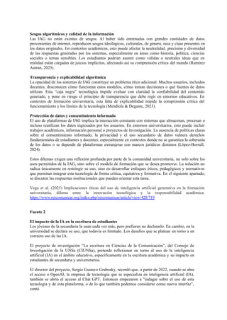 Sesgos algorítmicos y calidad de la información
Las IAG no están exentas de sesgos. Al haber sido entrenadas con grandes cantidades de datos
provenientes de internet, reproducen sesgos ideológicos, culturales, de género, raza y clase presentes en
los datos originales. En contextos académicos, esto puede afectar la neutralidad, precisión y diversidad
de las respuestas generadas por los sistemas, especialmente en áreas como historia, política, ciencias
sociales o temas sensibles. Los estudiantes podrían asumir como válidas o neutrales ideas que en
realidad están cargadas de juicios implícitos, afectando así su comprensión crítica del mundo (Ramírez
Autran, 2023).
Transparencia y explicabilidad algorítmica
La opacidad de los sistemas de IAG constituye un problema ético adicional. Muchos usuarios, incluidos
docentes, desconocen cómo funcionan estos modelos, cómo toman decisiones o qué fuentes de datos
utilizan. Esta “caja negra” tecnológica impide evaluar con claridad la confiabilidad del contenido
generado, y pone en riesgo el principio de transparencia que debe regir en entornos educativos. En
contextos de formación universitaria, esta falta de explicabilidad impide la comprensión crítica del
funcionamiento y los límites de la tecnología (Mendiola & Degante, 2023).
Protección de datos y consentimiento informado
El uso de plataformas de IAG implica la interacción constante con sistemas que almacenan, procesan o
incluso reutilizan los datos ingresados por los usuarios. En entornos universitarios, esto puede incluir
trabajos académicos, información personal o proyectos de investigación. La ausencia de políticas claras
sobre el consentimiento informado, la privacidad y el uso secundario de datos vulnera derechos
fundamentales de estudiantes y docentes, especialmente en contextos donde no se garantiza la soberanía
de los datos o se depende de plataformas extranjeras con marcos jurídicos distintos (López-Borrull,
2024).
Estos dilemas exigen una reflexión profunda por parte de la comunidad universitaria, no solo sobre los
usos permitidos de la IAG, sino sobre el modelo de formación que se desea promover. La solución no
radica únicamente en restringir su uso, sino en desarrollar enfoques éticos, pedagógicos y normativos
que permitan integrar esta tecnología de forma crítica, equitativa y formativa. En el siguiente apartado,
se discuten las respuestas institucionales que pueden orientar esta tarea.
Vega et al. (2025) Implicaciones éticas del uso de inteligencia artificial generativa en la formación
universitaria, dilema entre la innovación tecnológica y la responsabilidad académica.
https://www.reicomunicar.org/index.php/reicomunicar/article/view/428/719
Fuente 2
El impacto de la IA en la escritura de estudiantes
Los jóvenes de la secundaria la usan cada vez más, pero prefieren no declararlo. En cambio, en la
universidad se declara su uso, que todavía es limitado. Los desafíos que se platean en torno a un
correcto uso de las IA.
El proyecto de investigación “La escritura en Ciencias de la Comunicación”, del Consejo de
Investigación de la UNSa (CIUNSa), pretende reflexionar en torno al uso de la inteligencia
artificial (IA) en el ámbito educativo, específicamente en la escritura académica y su impacto en
estudiantes de secundaria y universitarios.
El director del proyecto, Sergio Gustavo Grabosky, recordó que, a partir de 2022, cuando se abre
el acceso a OpenAI, la empresa de tecnología que se especializa en inteligencia artificial (IA),
también se abrió el acceso al Chat GPT. Entonces empezaron a "indagar sobre el uso de esta
tecnología y de esta plataforma, o de lo que también podemos considerar como nueva interfaz”,
contó.
 